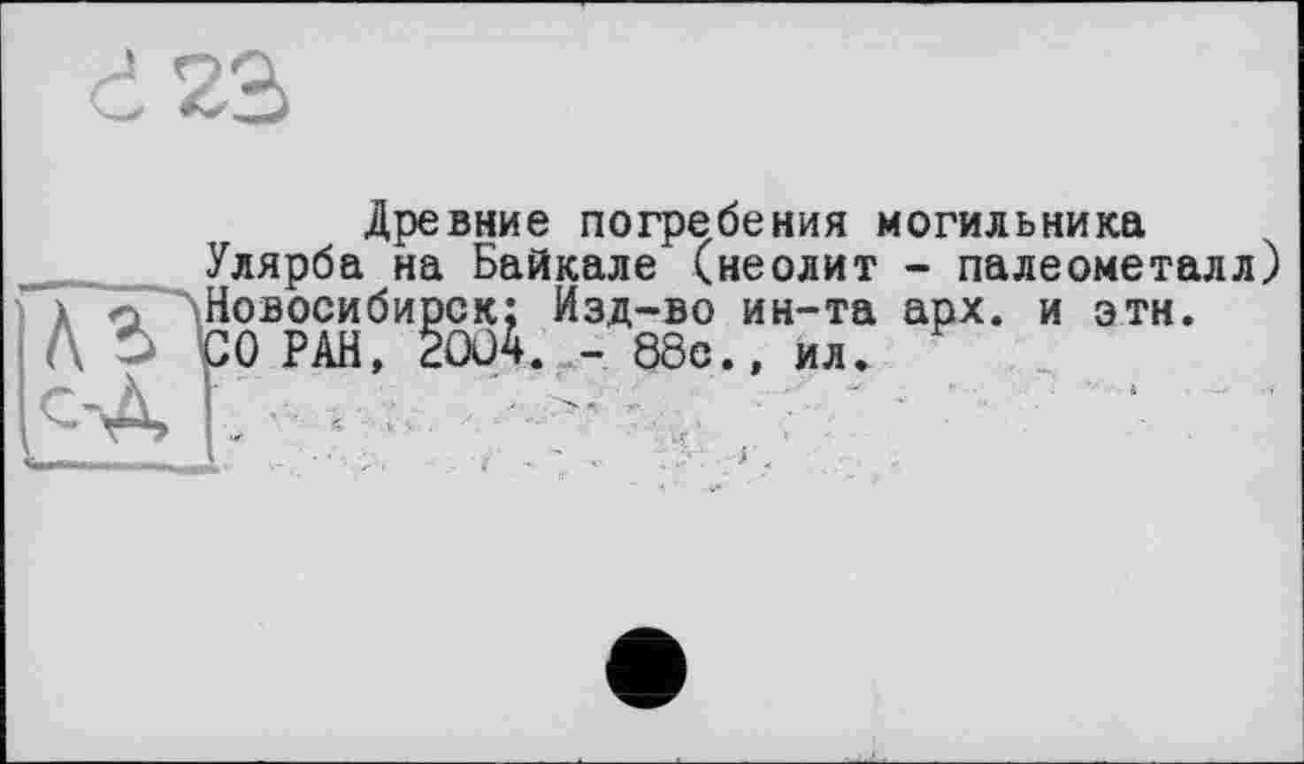 ﻿d23
Древние погребения могильника
Улярба на Байкале (неолит - палеометалл) Ал Новосибирск; Изд-во ин-та арх. и эти.
" СО РАН, 2004. - 88с., ил.
к